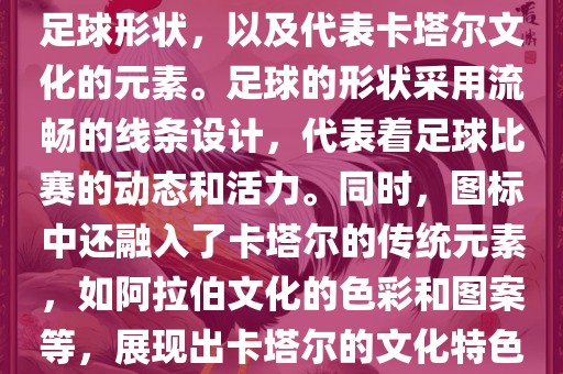 卡塔尔世界杯的官方图标是一个以足球为主体设计的简洁图标。图标的主要元素包括一个足球形状，以及代表卡塔尔文化的元素。足球的形状采用流畅的线条设计，代表着足球比赛的动态和活力。同时，图标中还融入了卡塔尔的传统元素，如阿拉伯文化的色彩和图案等，展现出卡塔尔的文化特色。整个图标设计简洁大方，色彩明快，寓意着卡塔尔世界杯的激情和活力。眉山市正发家政服务有限公司