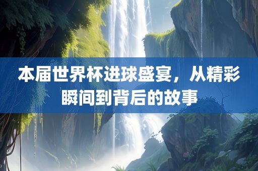 本届世界杯进球盛宴，从精彩瞬间到背后的故事