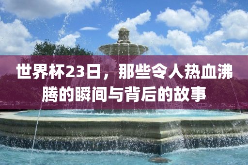 世界杯23日，那些令人热血沸腾的瞬间与背后的故事
