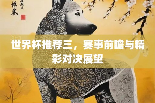 世界杯推荐三，赛事前瞻与精彩对决展望