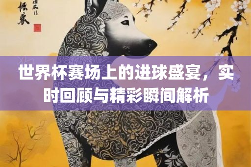 世界杯赛场上的进球盛宴，实时回顾与精彩瞬间解析