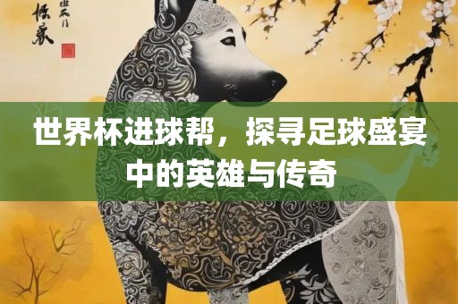 世界杯进球帮，探寻足球盛宴中的英雄与传奇