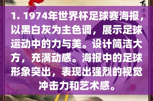 1. 1974年世界杯足球赛海报，以黑白灰为主色调，展示足球运动中的力与美。设计简洁大方，充满动感。海报中的足球形象突出，表现出强烈的视觉冲击力和艺术感。