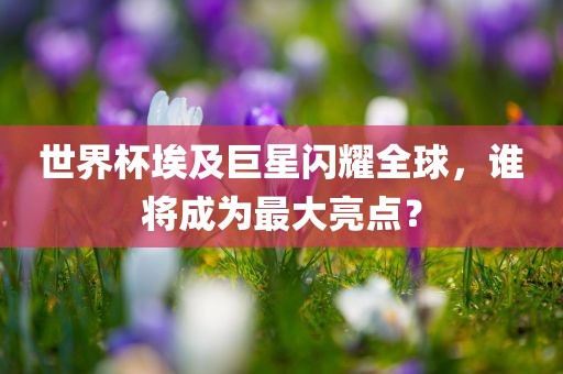 世界杯埃及巨星闪耀全球，谁将成为最大亮点？