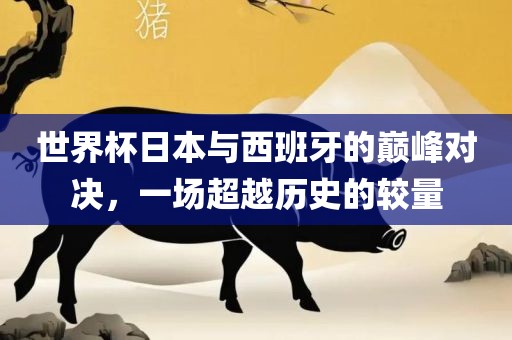 世界杯日本与西班牙的巅峰对决，一场超越历史的较量