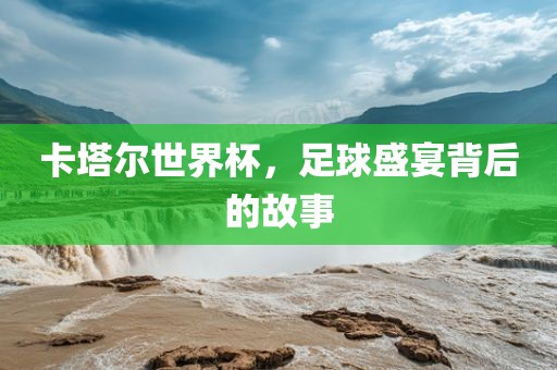 卡塔尔世界杯，足球盛宴背后的故事