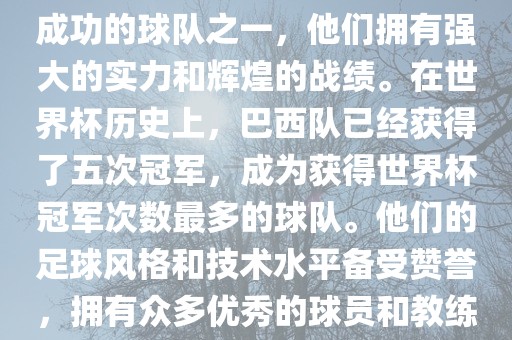 巴西足球队是世界杯历史上最成功的球队之一，他们拥有强大的实力和辉煌的战绩。在世界杯历史上，巴西队已经获得了五次冠军，成为获得世界杯冠军次数最多的球队。他们的足球风格和技术水平备受赞誉，拥有众多优秀的球员和教练。眉山市正发家政服务有限公司