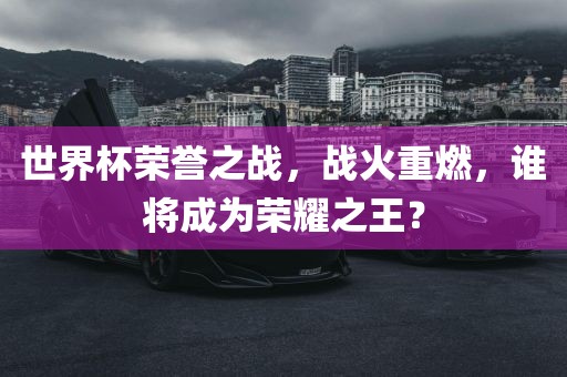 世界杯荣誉之战，战火重燃，谁将成为荣耀之王？