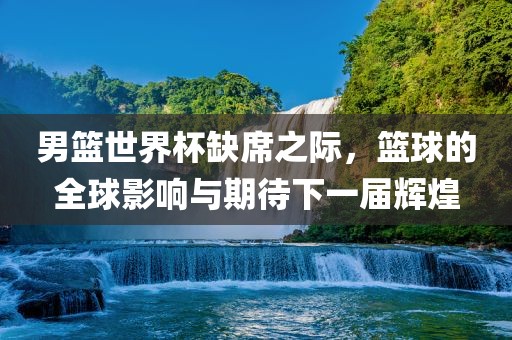 男篮世界杯缺席之际，篮球的全球影响与期待下一届辉煌