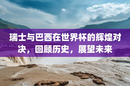 瑞士与巴西在世界杯的辉煌对决，回顾历史，展望未来
