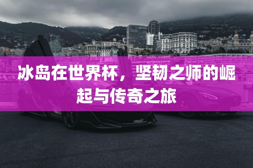 冰岛在世界杯，坚韧之师的崛起与传奇之旅