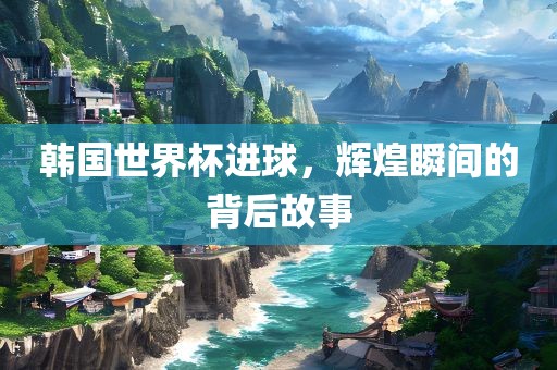 韩国世界杯进球，辉煌瞬间的背后故事