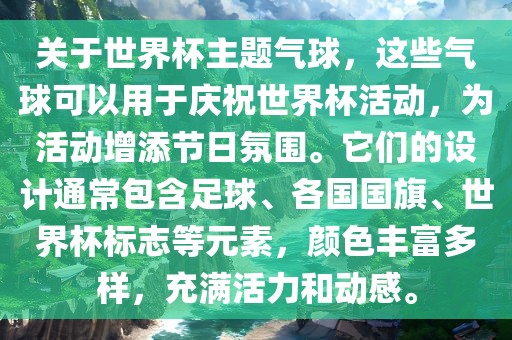 关于世界杯主题气球，这些气球可以用于庆祝世界杯活动，为活动增添节日氛围。它们的设计通常包含足球、各国国旗、世界杯标志等元素，颜色丰富多样，充满活力和动感。