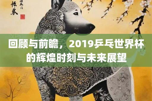 回顾与前瞻，2019乒乓世界杯的辉煌时刻与未来展望