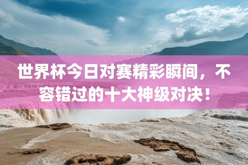 世界杯今日对赛精彩瞬间，不容错过的十大神级对决！