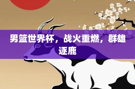 男篮世界杯，战火重燃，群雄逐鹿
