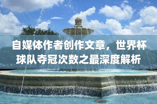 自媒体作者创作文章，世界杯球队夺冠次数之最深度解析