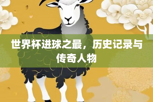 世界杯进球之最，历史记录与传奇人物