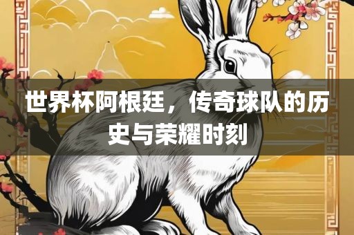 世界杯阿根廷，传奇球队的历史与荣耀时刻