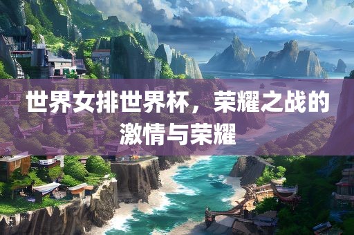 世界女排世界杯，荣耀之战的激情与荣耀